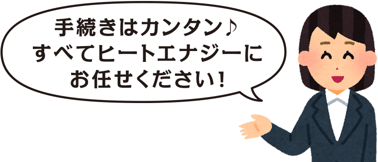 手続きはカンタン♪ すべてヒートエナジーに お任せください